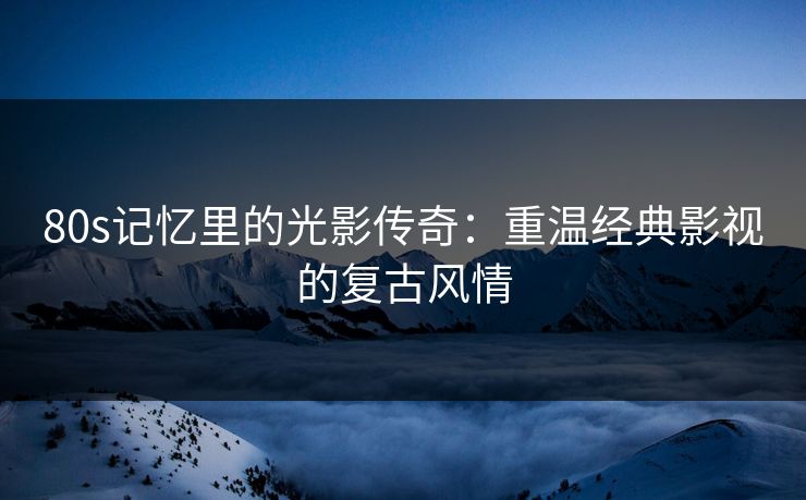 80s记忆里的光影传奇：重温经典影视的复古风情