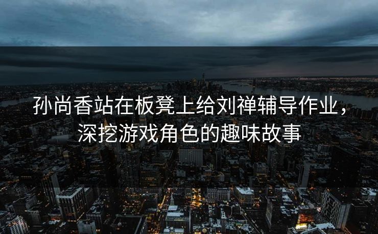 孙尚香站在板凳上给刘禅辅导作业，深挖游戏角色的趣味故事