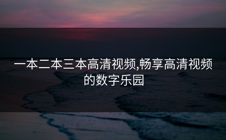 一本二本三本高清视频,畅享高清视频的数字乐园 一本二本三本高清视频,畅享高清视频的数字乐园
