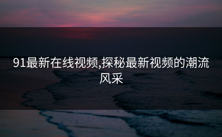91最新在线视频,探秘最新视频的潮流风采