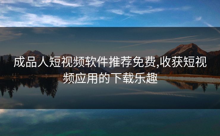 成品人短视频软件推荐免费,收获短视频应用的下载乐趣