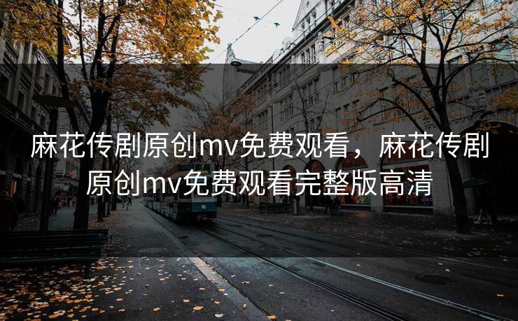 麻花传剧原创mv免费观看，麻花传剧原创mv免费观看完整版高清
