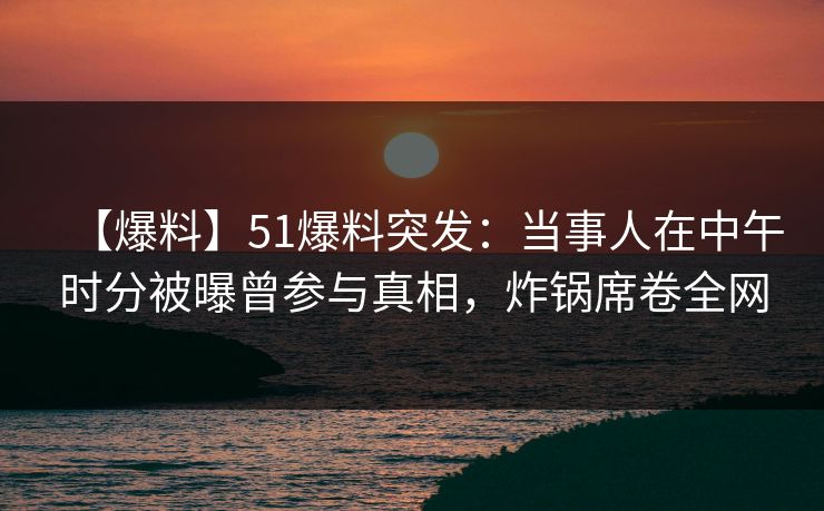【爆料】51爆料突发：当事人在中午时分被曝曾参与真相，炸锅席卷全网