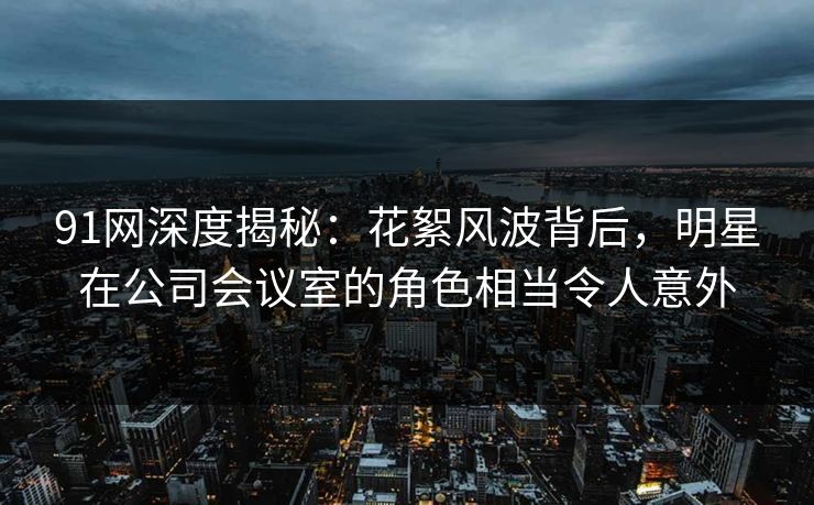 91网深度揭秘：花絮风波背后，明星在公司会议室的角色相当令人意外