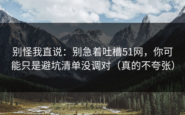 别怪我直说：别急着吐槽51网，你可能只是避坑清单没调对（真的不夸张）