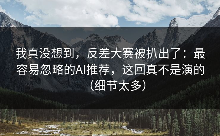 我真没想到,反差大赛被扒出了:最容易忽略的AI推荐,这回真不是演的(细节太多) 我真没想到,反差大赛被扒出了:最容易忽略的AI推荐,这回真不是演的(细节太多)