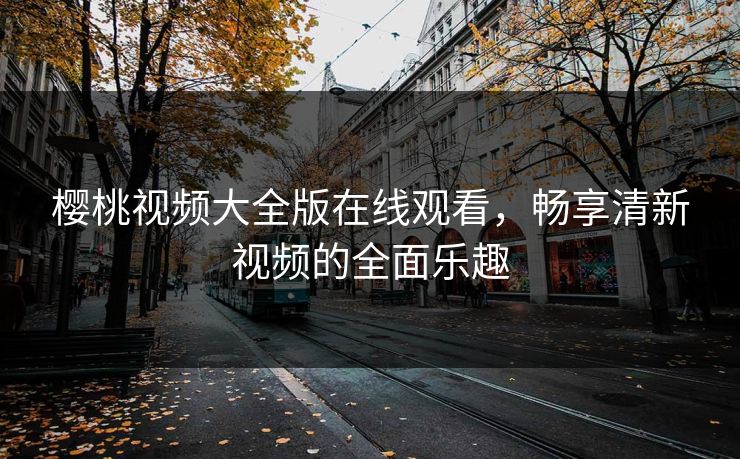 樱桃视频大全版在线观看，畅享清新视频的全面乐趣