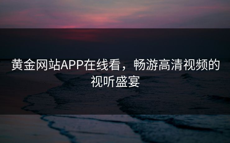 黄金网站APP在线看,畅游高清视频的视听盛宴 黄金网站APP在线看,畅游高清视频的视听盛宴