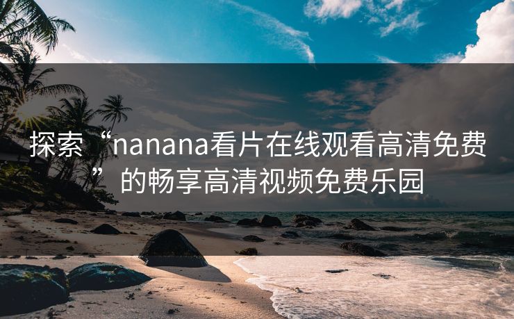 探索“nanana看片在线观看高清免费”的畅享高清视频免费乐园 探索“nanana看片在线观看高清免费”的畅享高清视频免费乐园