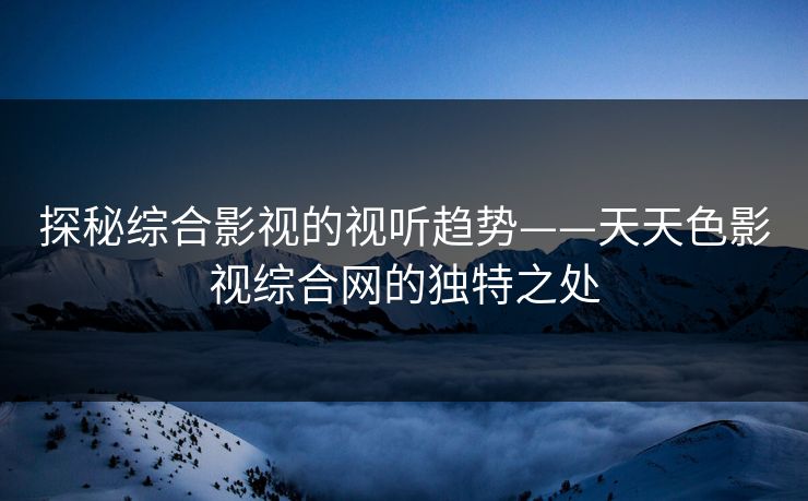 探秘综合影视的视听趋势——天天色影视综合网的独特之处