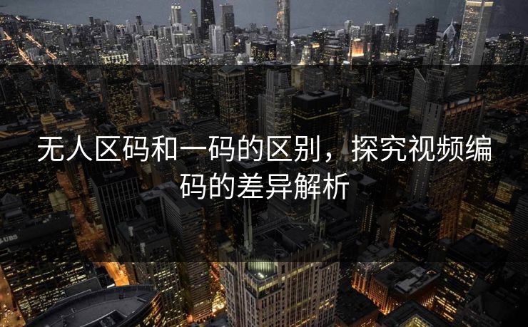 无人区码和一码的区别,探究视频编码的差异解析 无人区码和一码的区别,探究视频编码的差异解析