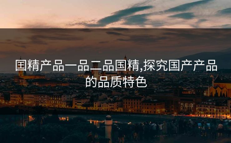 囯精产品一品二品国精,探究国产产品的品质特色 囯精产品一品二品国精,探究国产产品的品质特色