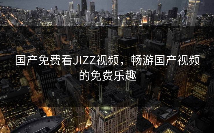 国产免费看JIZZ视频，畅游国产视频的免费乐趣
