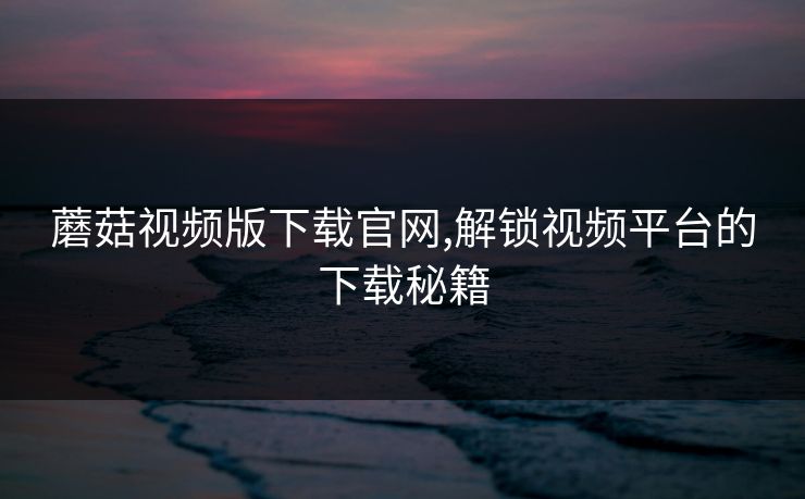蘑菇视频版下载官网,解锁视频平台的下载秘籍