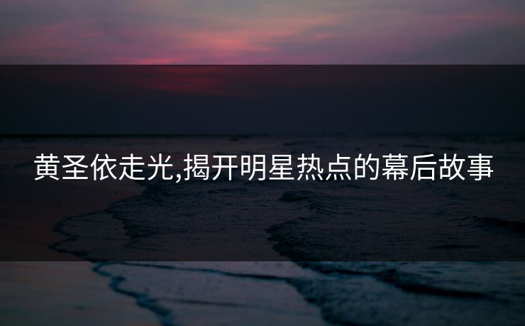 黄圣依走光,揭开明星热点的幕后故事