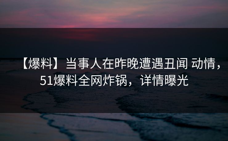 【爆料】当事人在昨晚遭遇丑闻 动情，51爆料全网炸锅，详情曝光