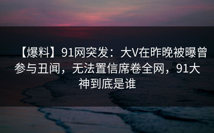 【爆料】91网突发:大V在昨晚被曝曾参与丑闻,无法置信席卷全网,91大神到底是谁 【爆料】91网突发:大V在昨晚被曝曾参与丑闻,无法置信席卷全网,91大神到底是谁