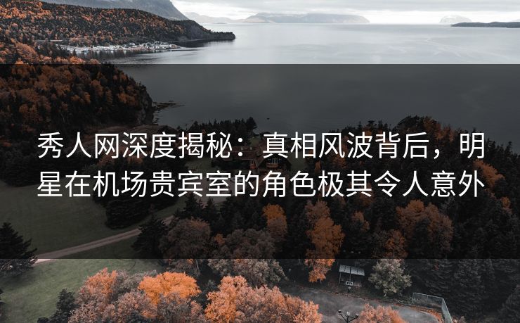 秀人网深度揭秘：真相风波背后，明星在机场贵宾室的角色极其令人意外