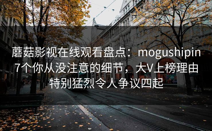 蘑菇影视在线观看盘点:mogushipin7个你从没注意的细节,大V上榜理由特别猛烈令人争议四起 蘑菇影视在线观看盘点:mogushipin7个你从没注意的细节,大V上榜理由特别猛烈令人争议四起