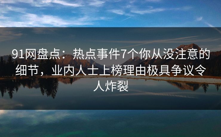 91网盘点：热点事件7个你从没注意的细节，业内人士上榜理由极具争议令人炸裂