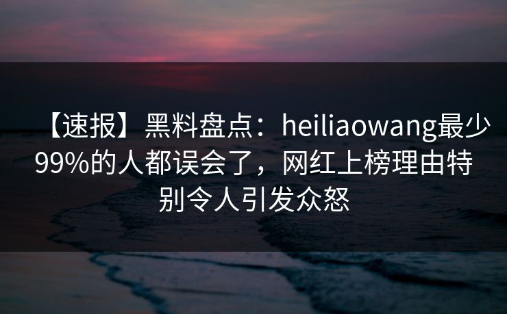 【速报】黑料盘点：heiliaowang最少99%的人都误会了，网红上榜理由特别令人引发众怒