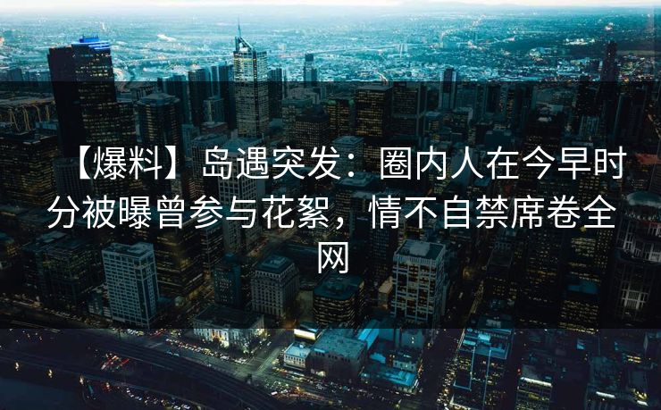 【爆料】岛遇突发：圈内人在今早时分被曝曾参与花絮，情不自禁席卷全网
