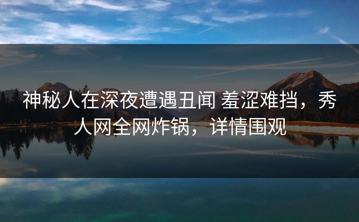 神秘人在深夜遭遇丑闻 羞涩难挡，秀人网全网炸锅，详情围观