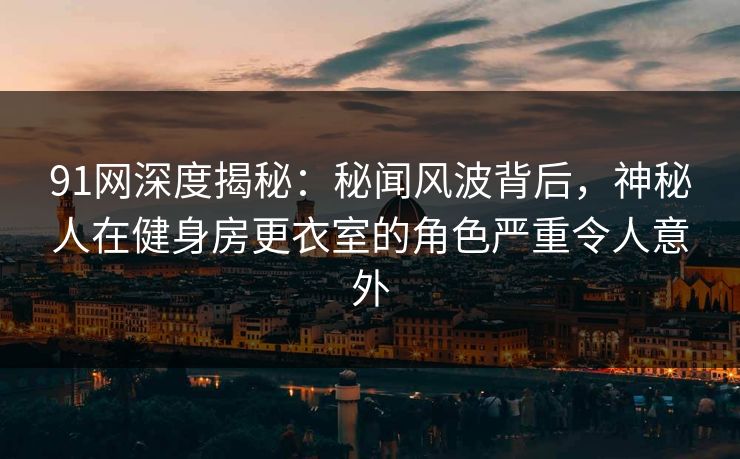 91网深度揭秘：秘闻风波背后，神秘人在健身房更衣室的角色严重令人意外