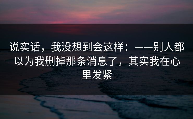 说实话,我没想到会这样:——别人都以为我删掉那条消息了,其实我在心里发紧 说实话,我没想到会这样:——别人都以为我删掉那条消息了,其实我在心里发紧