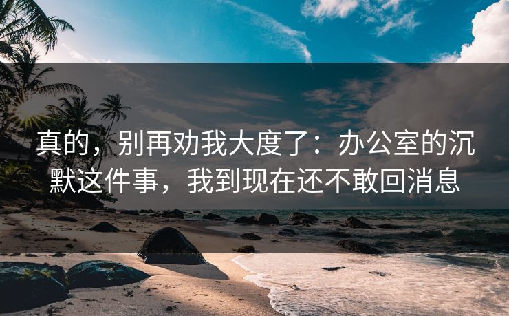 真的,别再劝我大度了:办公室的沉默这件事,我到现在还不敢回消息 真的,别再劝我大度了:办公室的沉默这件事,我到现在还不敢回消息