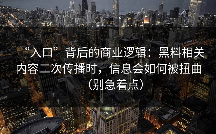 “入口”背后的商业逻辑：黑料相关内容二次传播时，信息会如何被扭曲（别急着点）