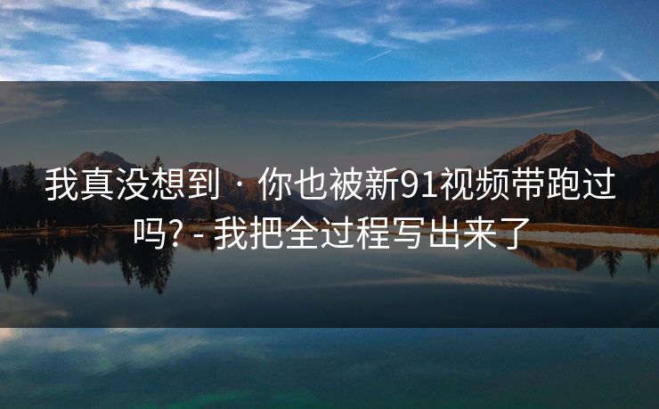 我真没想到 · 你也被新91视频带跑过吗? - 我把全过程写出来了 我真没想到 · 你也被新91视频带跑过吗? - 我把全过程写出来了