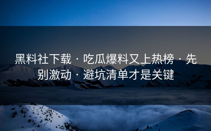 黑料社下载 · 吃瓜爆料又上热榜 · 先别激动 · 避坑清单才是关键