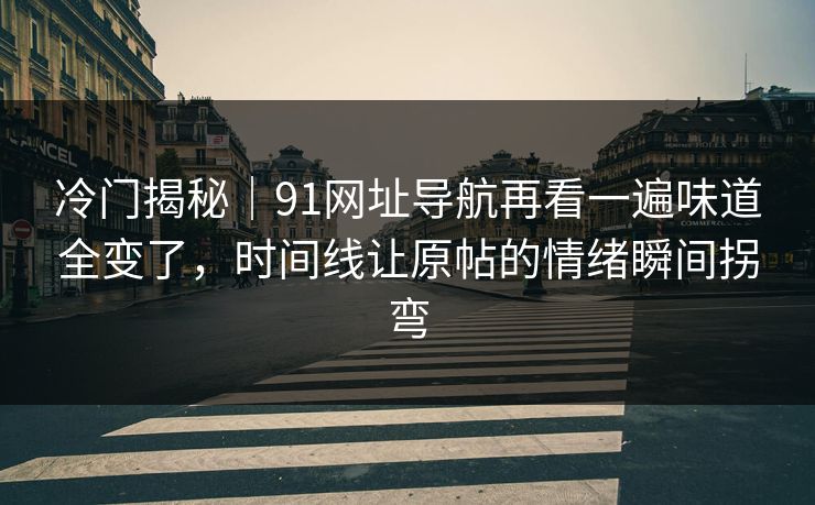 冷门揭秘｜91网址导航再看一遍味道全变了，时间线让原帖的情绪瞬间拐弯